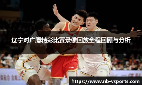 辽宁对广厦精彩比赛录像回放全程回顾与分析