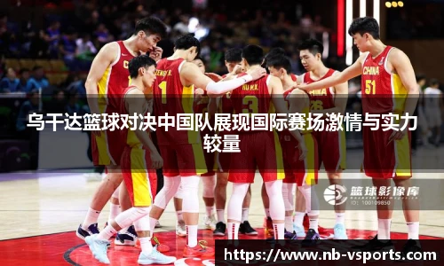 乌干达篮球对决中国队展现国际赛场激情与实力较量